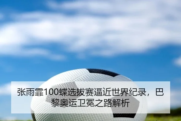 张雨霏100蝶选拔赛逼近世界纪录，巴黎奥运卫冕之路解析